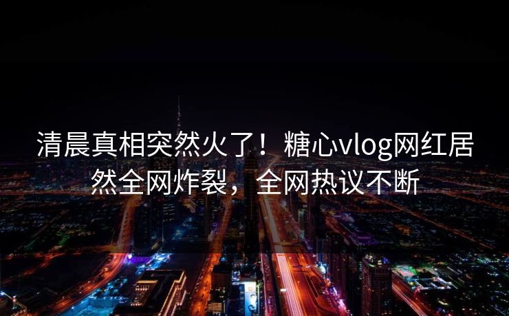 清晨真相突然火了！糖心vlog网红居然全网炸裂，全网热议不断