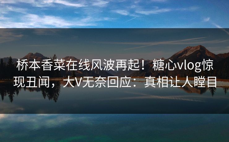 桥本香菜在线风波再起！糖心vlog惊现丑闻，大V无奈回应：真相让人瞠目