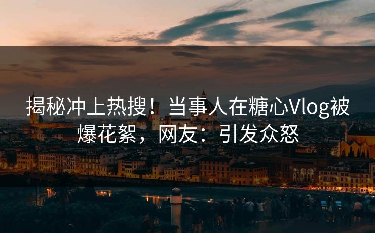 揭秘冲上热搜！当事人在糖心Vlog被爆花絮，网友：引发众怒