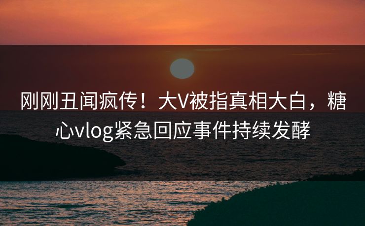 刚刚丑闻疯传！大V被指真相大白，糖心vlog紧急回应事件持续发酵