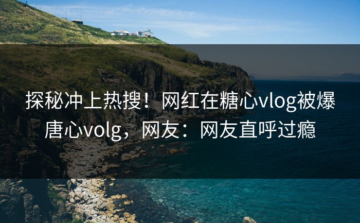 探秘冲上热搜！网红在糖心vlog被爆唐心volg，网友：网友直呼过瘾