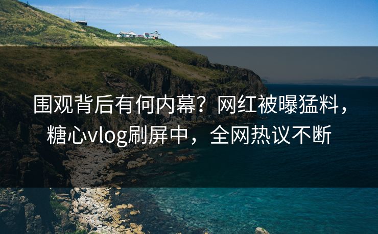 围观背后有何内幕？网红被曝猛料，糖心vlog刷屏中，全网热议不断