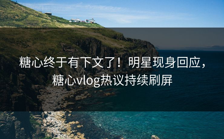 糖心终于有下文了！明星现身回应，糖心vlog热议持续刷屏