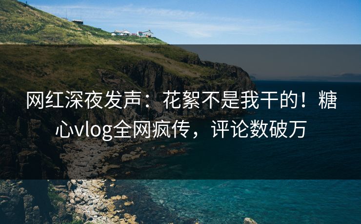 网红深夜发声：花絮不是我干的！糖心vlog全网疯传，评论数破万