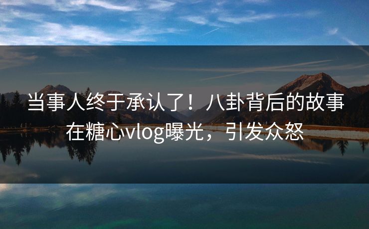 当事人终于承认了！八卦背后的故事在糖心vlog曝光，引发众怒