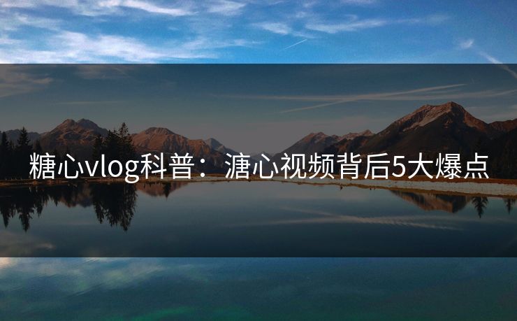 糖心vlog科普：溏心视频背后5大爆点