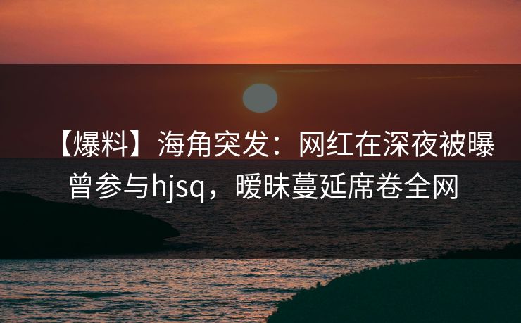 【爆料】海角突发：网红在深夜被曝曾参与hjsq，暧昧蔓延席卷全网