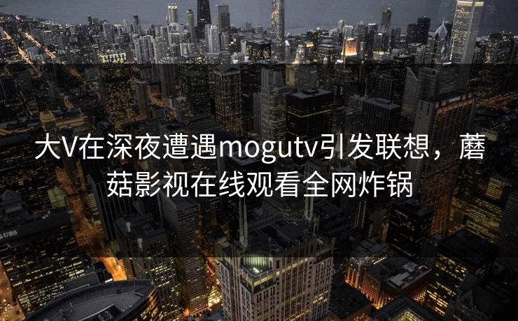 大V在深夜遭遇mogutv引发联想，蘑菇影视在线观看全网炸锅