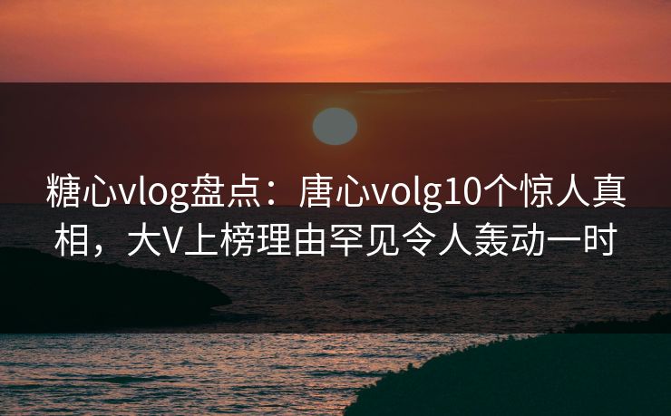 糖心vlog盘点：唐心volg10个惊人真相，大V上榜理由罕见令人轰动一时