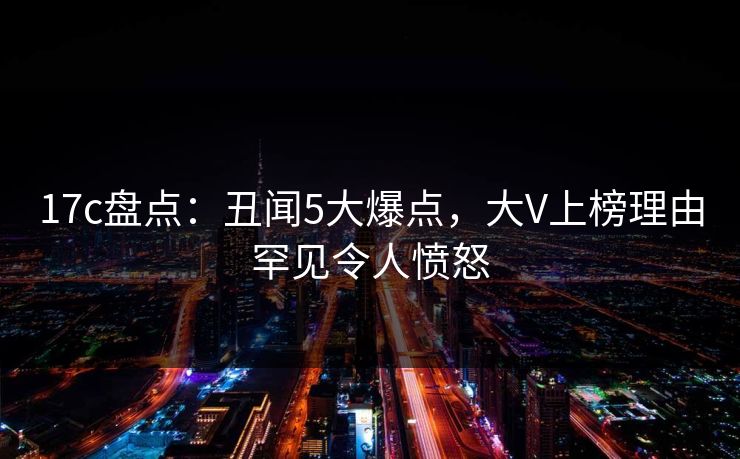 17c盘点：丑闻5大爆点，大V上榜理由罕见令人愤怒
