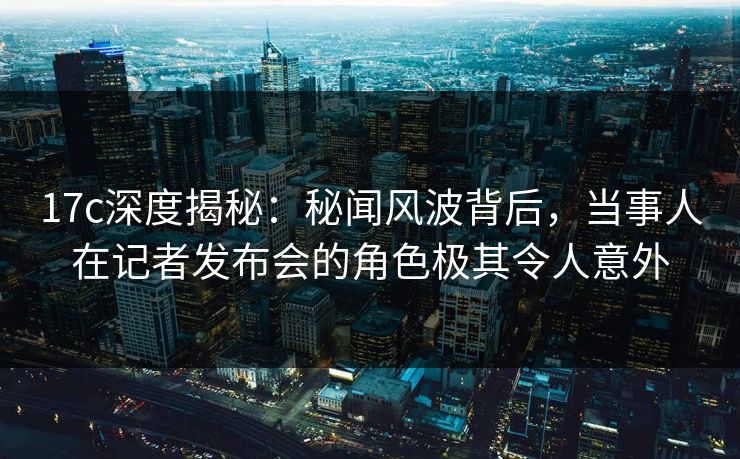 17c深度揭秘：秘闻风波背后，当事人在记者发布会的角色极其令人意外