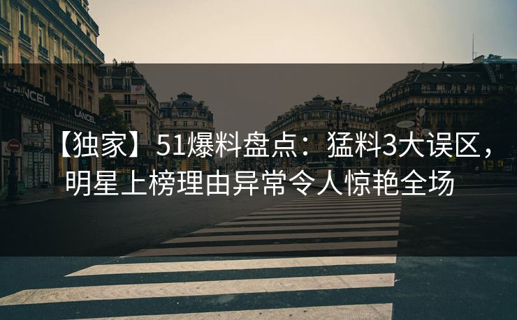 【独家】51爆料盘点：猛料3大误区，明星上榜理由异常令人惊艳全场