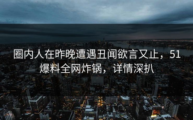 圈内人在昨晚遭遇丑闻欲言又止，51爆料全网炸锅，详情深扒
