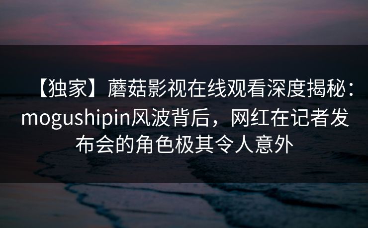 【独家】蘑菇影视在线观看深度揭秘：mogushipin风波背后，网红在记者发布会的角色极其令人意外