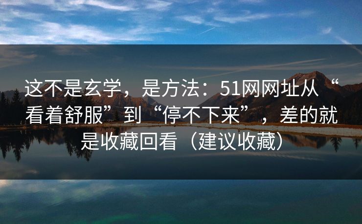 这不是玄学,是方法:51网网址从“看着舒服”到“停不下来”,差的就是收藏回看(建议收藏) 这不是玄学,是方法:51网网址从“看着舒服”到“停不下来”,差的就是收藏回看(建议收藏)