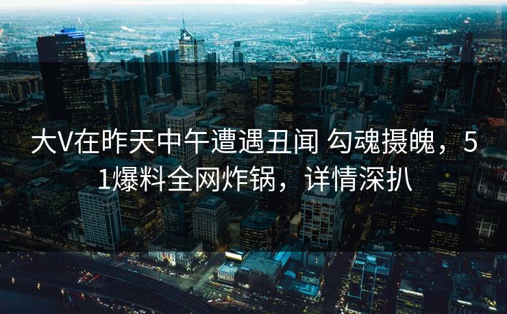 大V在昨天中午遭遇丑闻 勾魂摄魄，51爆料全网炸锅，详情深扒
