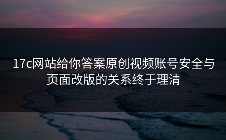 17c网站给你答案原创视频账号安全与页面改版的关系终于理清