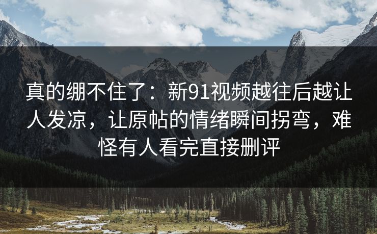 真的绷不住了:新91视频越往后越让人发凉,让原帖的情绪瞬间拐弯,难怪有人看完直接删评 真的绷不住了:新91视频越往后越让人发凉,让原帖的情绪瞬间拐弯,难怪有人看完直接删评